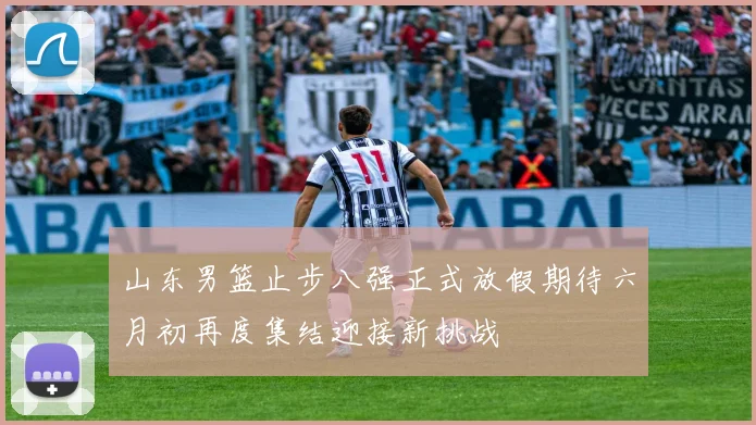 山东男篮止步八强正式放假期待六月初再度集结迎接新挑战
