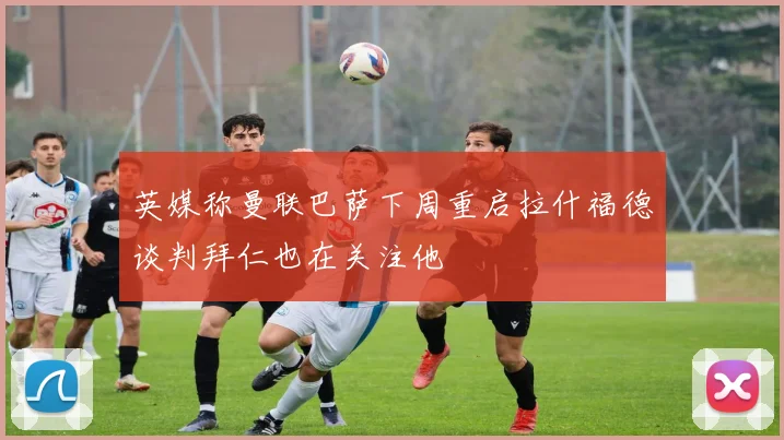 英媒称曼联巴萨下周重启拉什福德谈判拜仁也在关注他