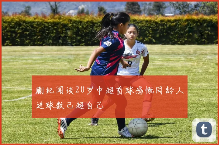 蒯纪闻谈20岁中超首球感慨同龄人进球数已超自己