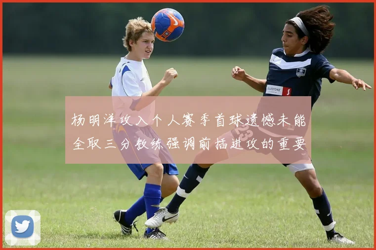 杨明洋攻入个人赛季首球遗憾未能全取三分教练强调前插进攻的重要性