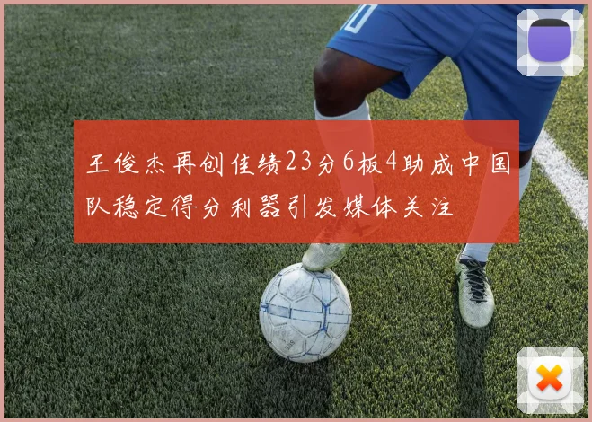 王俊杰再创佳绩23分6板4助成中国队稳定得分利器引发媒体关注
