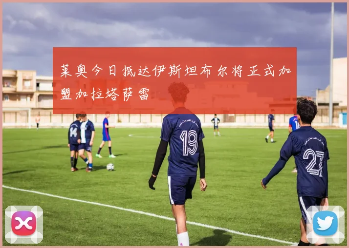 莱奥今日抵达伊斯坦布尔将正式加盟加拉塔萨雷