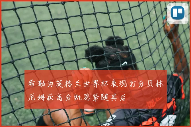 希勒为英格兰世界杯表现打分贝林厄姆获高分凯恩紧随其后