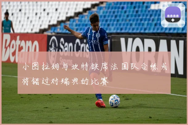 小图拉姆与坎特缺席法国队合练或将错过对瑞典的比赛