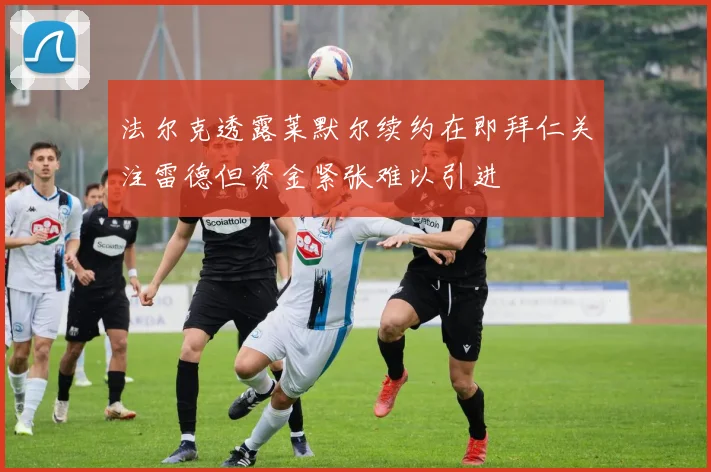 法尔克透露莱默尔续约在即拜仁关注雷德但资金紧张难以引进