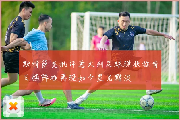 默特萨克批评意大利足球现状称昔日强阵难再现如今星光黯淡