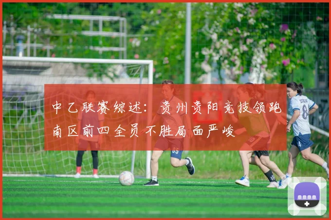 中乙联赛综述：贵州贵阳竞技领跑南区前四全员不胜局面严峻