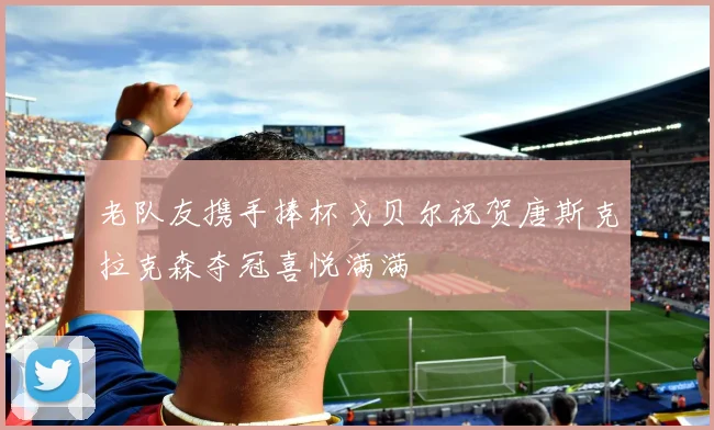 老队友携手捧杯戈贝尔祝贺唐斯克拉克森夺冠喜悦满满