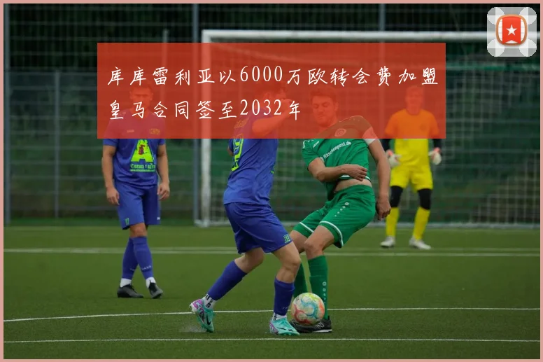 库库雷利亚以6000万欧转会费加盟皇马合同签至2032年