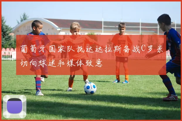 葡萄牙国家队抵达达拉斯备战C罗亲切向球迷和媒体致意