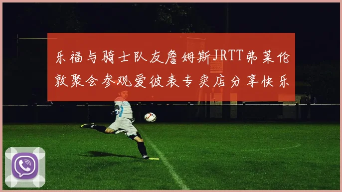 乐福与骑士队友詹姆斯JRTT弗莱伦敦聚会参观爱彼表专卖店分享快乐时光