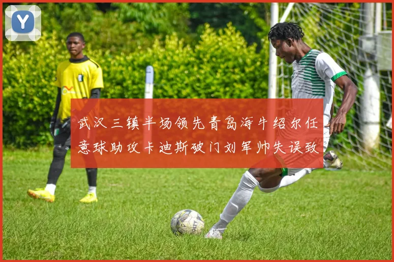 武汉三镇半场领先青岛海牛绍尔任意球助攻卡迪斯破门刘军帅失误致失球