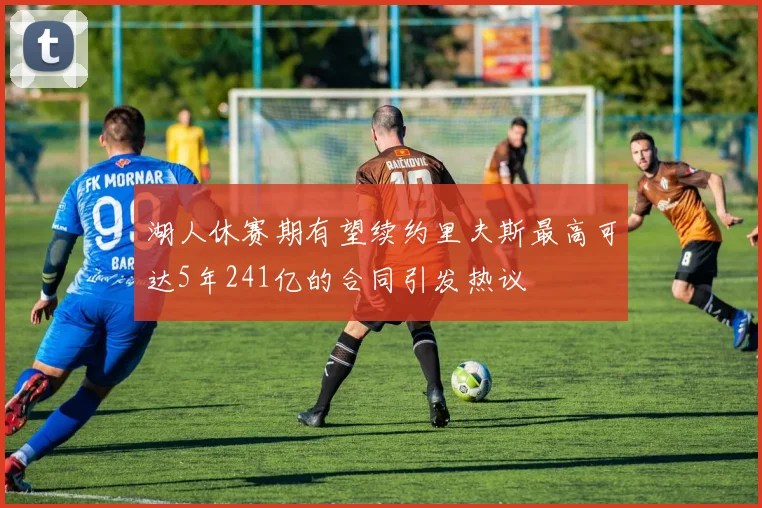 湖人休赛期有望续约里夫斯最高可达5年241亿的合同引发热议