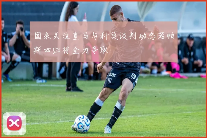 国米关注皇马与科莫谈判动态若帕斯回归将全力争取