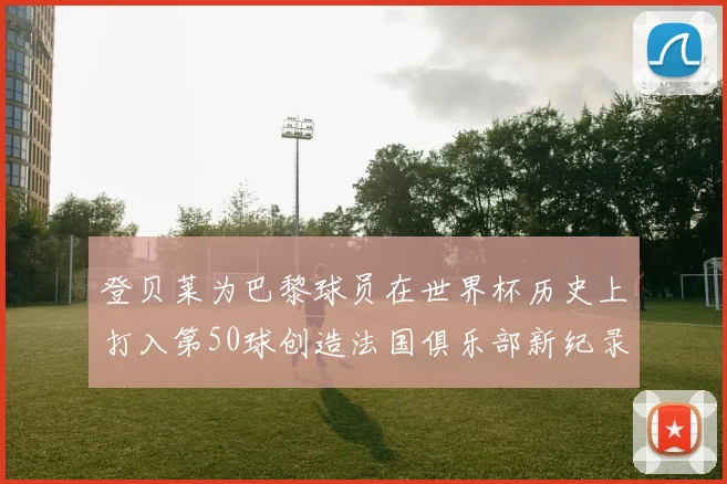 登贝莱为巴黎球员在世界杯历史上打入第50球创造法国俱乐部新纪录