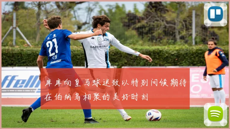 库库向皇马球迷致以特别问候期待在伯纳乌相聚的美好时刻