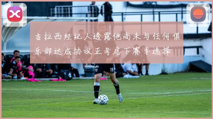 吉拉西经纪人透露他尚未与任何俱乐部达成协议正考虑下赛季选择