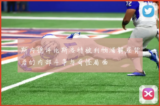 斯内德评论斯洛特被利物浦解雇背后的内部斗争与奇怪局面