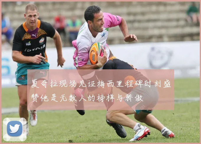 夏奇拉现场见证梅西里程碑时刻盛赞他是无数人的榜样与骄傲