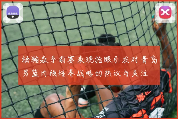 杨瀚森季前赛表现抢眼引发对青岛男篮内线培养战略的热议与关注