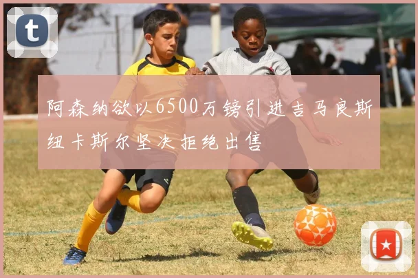 阿森纳欲以6500万镑引进吉马良斯纽卡斯尔坚决拒绝出售