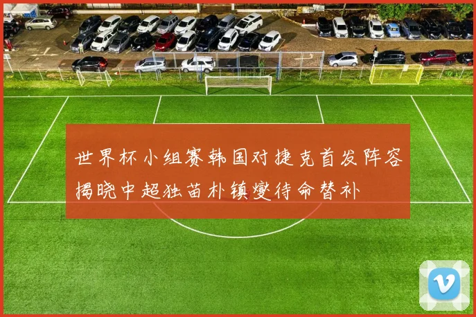 世界杯小组赛韩国对捷克首发阵容揭晓中超独苗朴镇燮待命替补