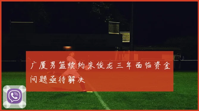 广厦男篮续约朱俊龙三年面临资金问题亟待解决