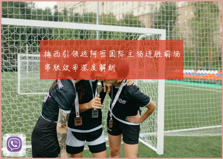 梅西引领迈阿密国际主场连胜前场串联效率深度解析