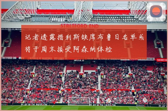 记者透露措利斯缺席布鲁日名单或将于周末接受阿森纳体检