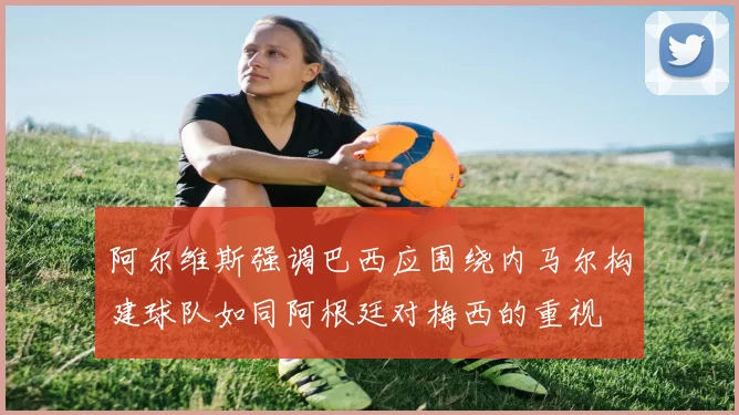 阿尔维斯强调巴西应围绕内马尔构建球队如同阿根廷对梅西的重视
