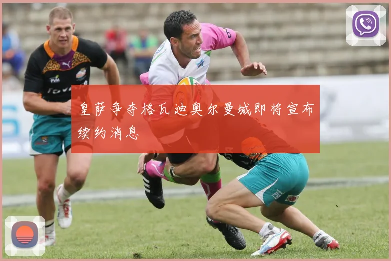 皇萨争夺格瓦迪奥尔曼城即将宣布续约消息