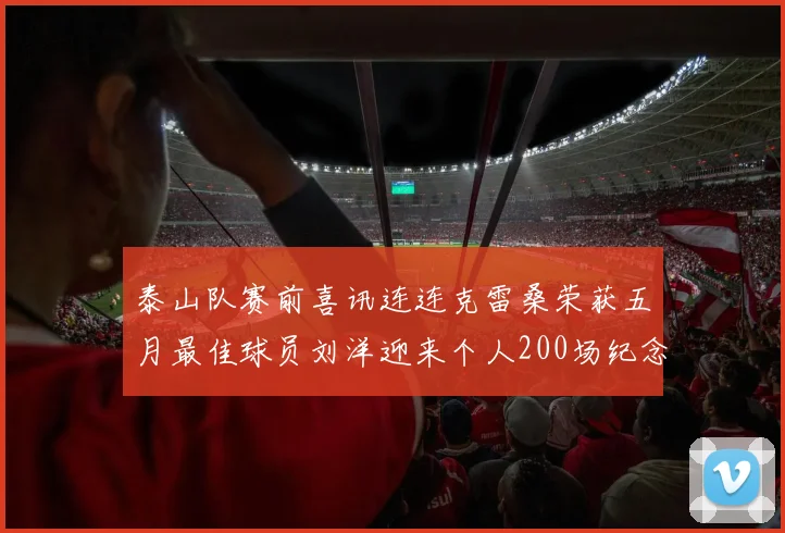 泰山队赛前喜讯连连克雷桑荣获五月最佳球员刘洋迎来个人200场纪念球衣
