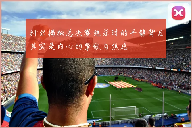 科尔揭秘总决赛绝杀时的平静背后其实是内心的紧张与焦虑