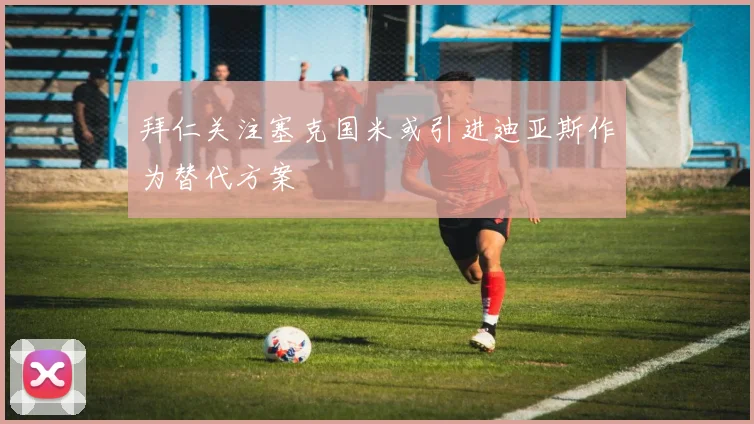 拜仁关注塞克国米或引进迪亚斯作为替代方案