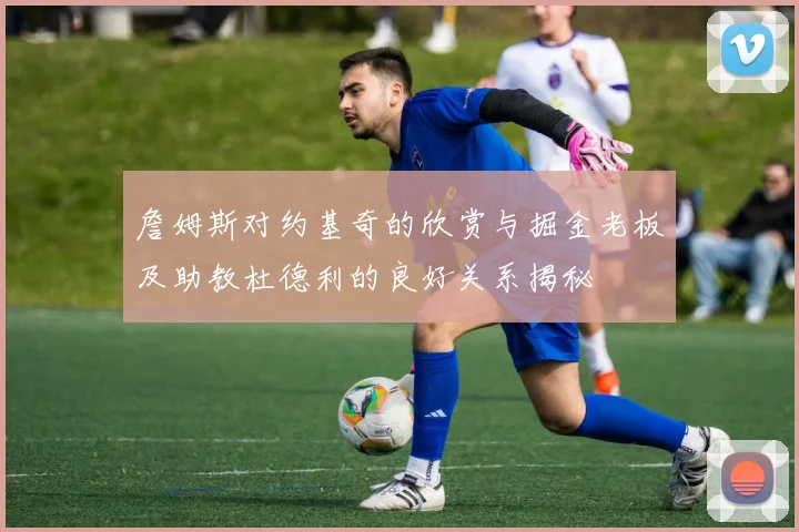 詹姆斯对约基奇的欣赏与掘金老板及助教杜德利的良好关系揭秘