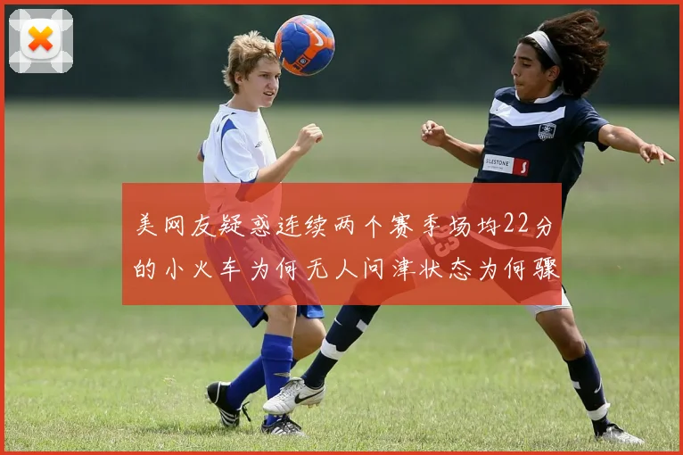美网友疑惑连续两个赛季场均22分的小火车为何无人问津状态为何骤降