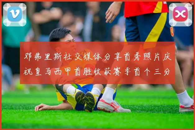 邓弗里斯社交媒体分享首秀照片庆祝皇马西甲首胜收获赛季首个三分